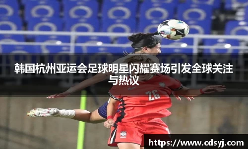 韩国杭州亚运会足球明星闪耀赛场引发全球关注与热议